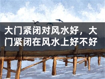 大门紧闭对风水好，大门紧闭在风水上好不好