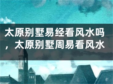 太原别墅易经看风水吗，太原别墅周易看风水