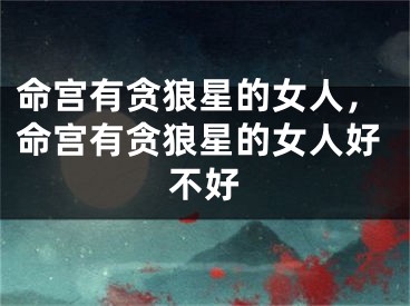 命宫有贪狼星的女人,命宫有贪狼星的女人好不好