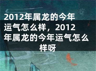 2012年属龙的今年运气怎么样,2012年属龙的今年运气怎么样呀