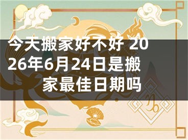今天搬家好不好 2026年6月24日是搬家最佳日期吗