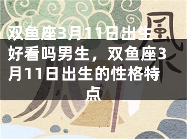 双鱼座3月11日出生好看吗男生，双鱼座3月11日出生的性格特点