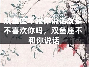 双鱼座不跟你说话就是不喜欢你吗，双鱼座不和你说话