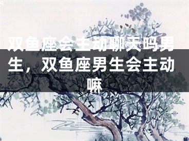 双鱼座会主动聊天吗男生，双鱼座男生会主动嘛