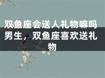 双鱼座会送人礼物嘛吗男生,双鱼座喜欢送礼物