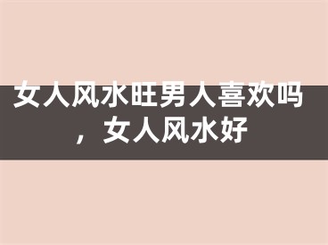 女人风水旺男人喜欢吗，女人风水好