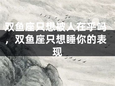 双鱼座只想被人在乎吗，双鱼座只想睡你的表现