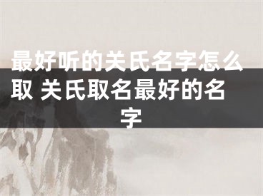 最好听的关氏名字怎么取 关氏取名最好的名字