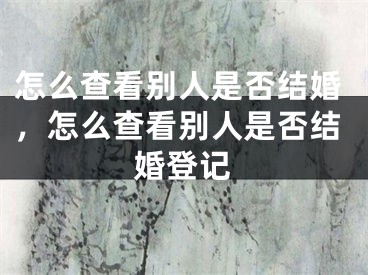 怎么查看别人是否结婚,怎么查看别人是否结婚登记