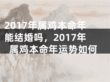 2017年属鸡本命年能结婚吗，2017年属鸡本命年运势如何