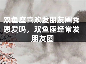 双鱼座喜欢发朋友圈秀恩爱吗，双鱼座经常发朋友圈
