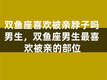 双鱼座喜欢被亲脖子吗男生，双鱼座男生最喜欢被亲的部位