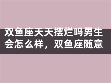 双鱼座天天摆烂吗男生会怎么样，双鱼座随意