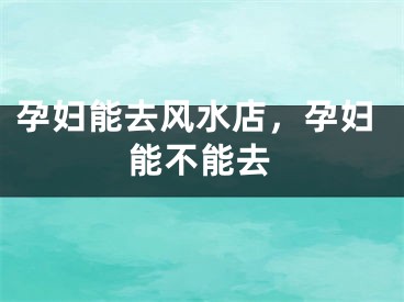 孕妇能去风水店，孕妇能不能去