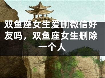 双鱼座女生爱删微信好友吗，双鱼座女生删除一个人