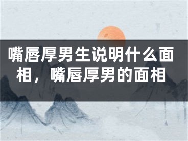 嘴唇厚男生说明什么面相，嘴唇厚男的面相