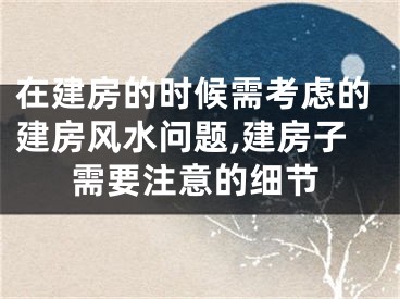 在建房的时候需考虑的建房风水问题,建房子需要注意的细节