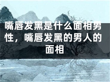 嘴唇发黑是什么面相男性，嘴唇发黑的男人的面相