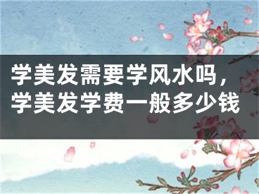 学美发需要学风水吗,学美发学费一般多少钱