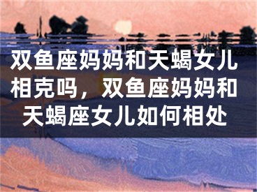 双鱼座妈妈和天蝎女儿相克吗，双鱼座妈妈和天蝎座女儿如何相处