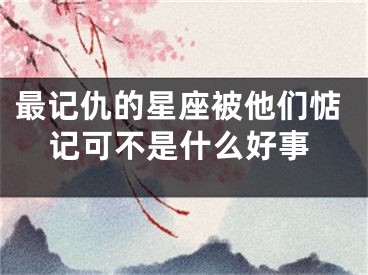 最记仇的星座被他们惦记可不是什么好事