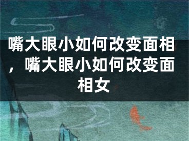 嘴大眼小如何改变面相,嘴大眼小如何改变面相女