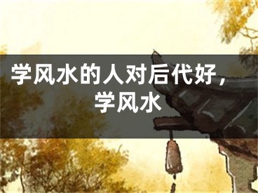 学风水的人对后代好，学风水