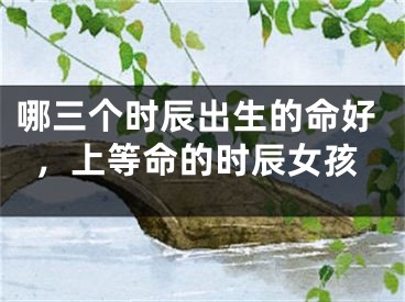 哪三个时辰出生的命好，上等命的时辰女孩