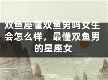 双鱼座懂双鱼男吗女生会怎么样，最懂双鱼男的星座女