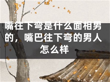 嘴往下弯是什么面相男的，嘴巴往下弯的男人怎么样