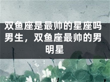 双鱼座是最帅的星座吗男生，双鱼座最帅的男明星