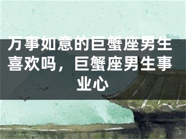 万事如意的巨蟹座男生喜欢吗，巨蟹座男生事业心