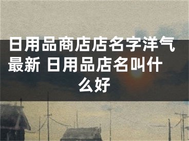 日用品商店店名字洋气最新 日用品店名叫什么好