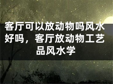 客厅可以放动物吗风水好吗，客厅放动物工艺品风水学