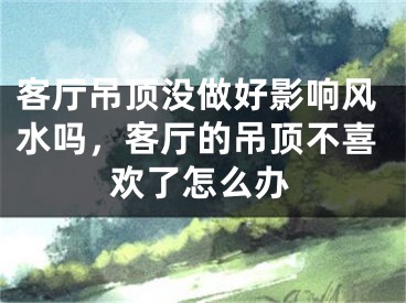 客厅吊顶没做好影响风水吗，客厅的吊顶不喜欢了怎么办