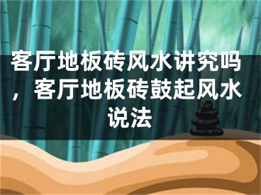 客厅地板砖风水讲究吗，客厅地板砖鼓起风水说法