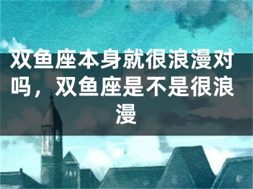 双鱼座本身就很浪漫对吗,双鱼座是不是很浪漫