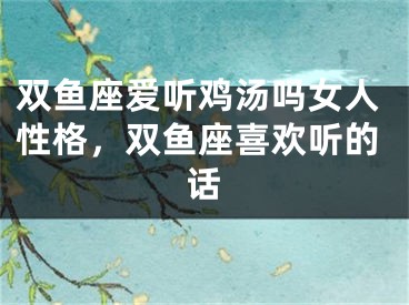 双鱼座爱听鸡汤吗女人性格,双鱼座喜欢听的话