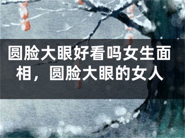 圆脸大眼好看吗女生面相，圆脸大眼的女人
