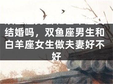 双鱼座男会和白羊座女结婚吗,双鱼座男生和白羊座女生做夫妻好不好