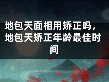 地包天面相用矫正吗,地包天矫正年龄最佳时间
