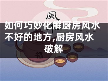 如何巧妙化解厨房风水不好的地方,厨房风水破解