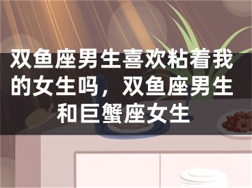 双鱼座男生喜欢粘着我的女生吗，双鱼座男生和巨蟹座女生