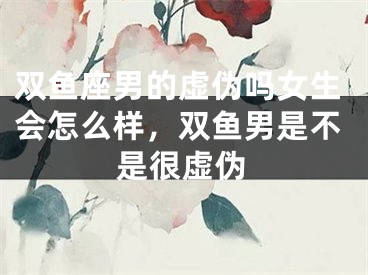 双鱼座男的虚伪吗女生会怎么样，双鱼男是不是很虚伪