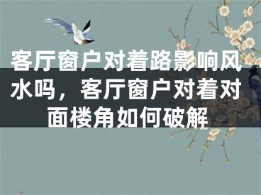 客厅窗户对着路影响风水吗，客厅窗户对着对面楼角如何破解