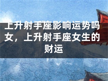 上升射手座影响运势吗女，上升射手座女生的财运