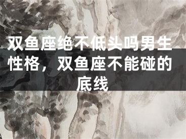 双鱼座绝不低头吗男生性格，双鱼座不能碰的底线