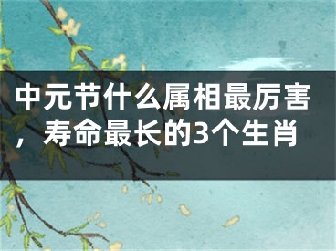 中元节什么属相最厉害，寿命最长的3个生肖