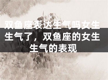 双鱼座表达生气吗女生生气了，双鱼座的女生生气的表现