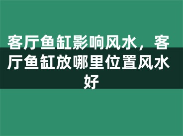 客厅鱼缸影响风水，客厅鱼缸放哪里位置风水好
